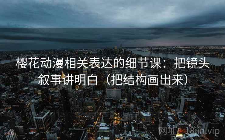 樱花动漫相关表达的细节课：把镜头叙事讲明白（把结构画出来）
