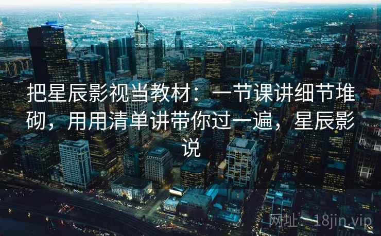 把星辰影视当教材：一节课讲细节堆砌，用用清单讲带你过一遍，星辰影说
