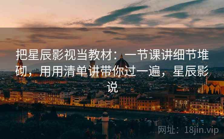 把星辰影视当教材:一节课讲细节堆砌,用用清单讲带你过一遍,星辰影说